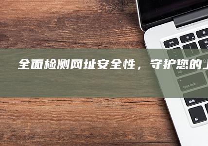 全面检测网址安全性，守护您的上网安全